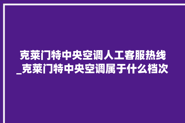 克莱门特中央空调人工客服热线_克莱门特中央空调属于什么档次 。克莱