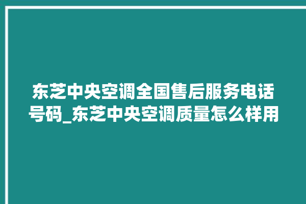 东芝中央空调全国售后服务电话号码_东芝中央空调质量怎么样用的久吗 。东芝