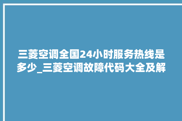 三菱空调全国24小时服务热线是多少_三菱空调故障代码大全及解决方法 。空调