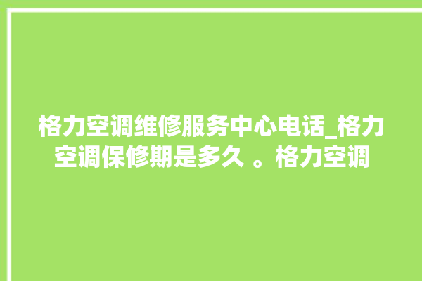 格力空调维修服务中心电话_格力空调保修期是多久 。格力空调