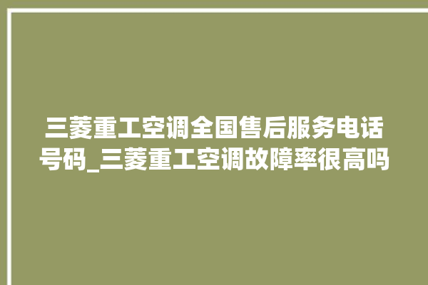 三菱重工空调全国售后服务电话号码_三菱重工空调故障率很高吗 。空调