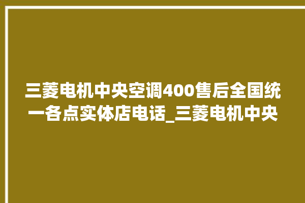 三菱电机中央空调400售后全国统一各点实体店电话_三菱电机中央空调属于什么档次 。中央空调