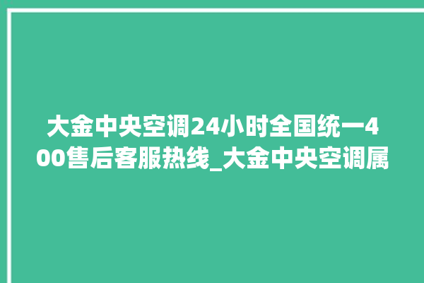 大金中央空调24小时全国统一400售后客服热线_大金中央空调属于什么档次 。中央空调