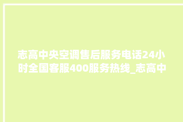 志高中央空调售后服务电话24小时全国客服400服务热线_志高中央空调质量怎么样用的久吗 。中央空调