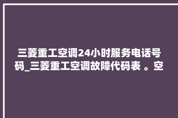 三菱重工空调24小时服务电话号码_三菱重工空调故障代码表 。空调