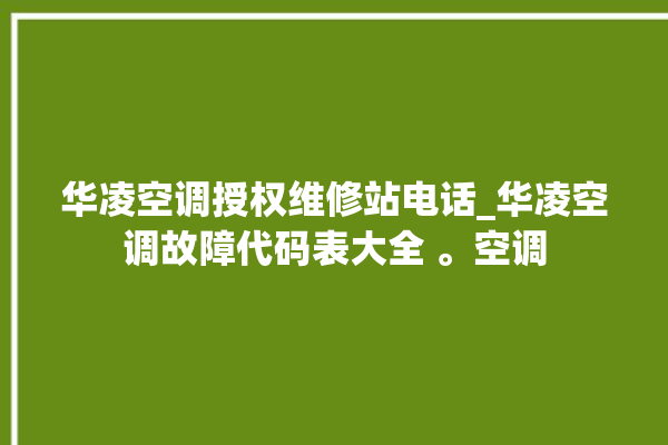 华凌空调授权维修站电话_华凌空调故障代码表大全 。空调