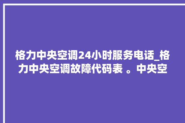 格力中央空调24小时服务电话_格力中央空调故障代码表 。中央空调