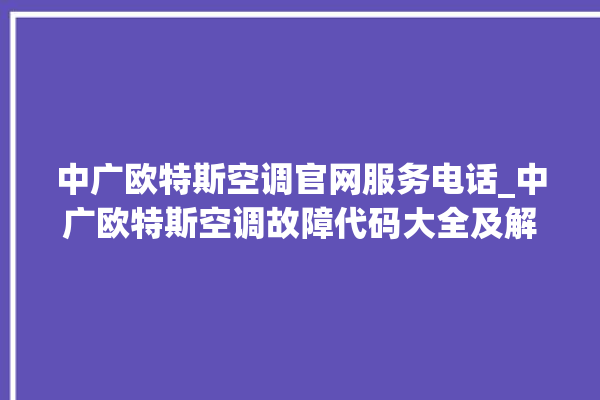 中广欧特斯空调官网服务电话_中广欧特斯空调故障代码大全及解决方法 。中广