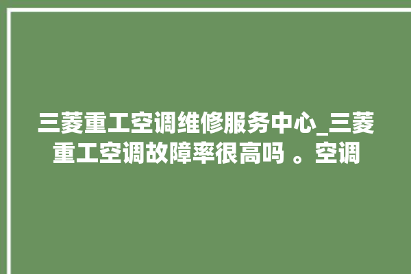 三菱重工空调维修服务中心_三菱重工空调故障率很高吗 。空调