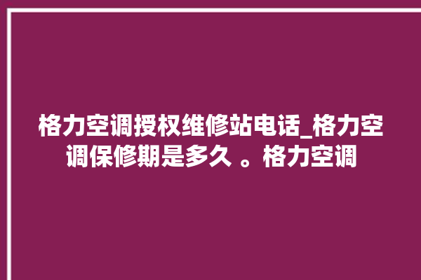 格力空调授权维修站电话_格力空调保修期是多久 。格力空调