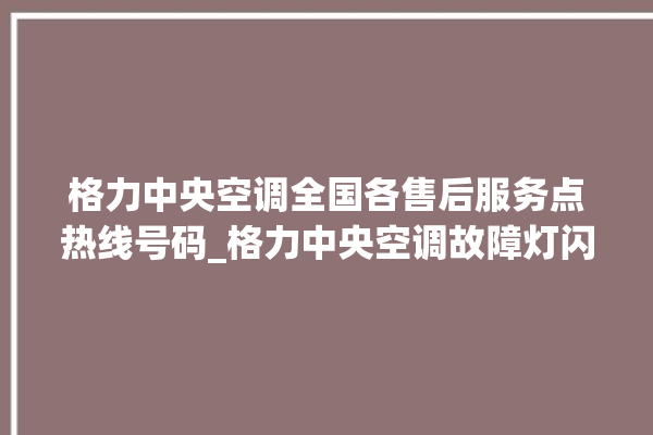 格力中央空调全国各售后服务点热线号码_格力中央空调故障灯闪次数说明 。中央空调