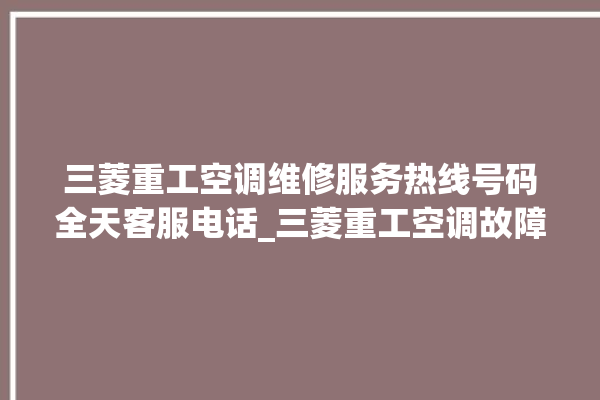 三菱重工空调维修服务热线号码全天客服电话_三菱重工空调故障代码表大全 。空调