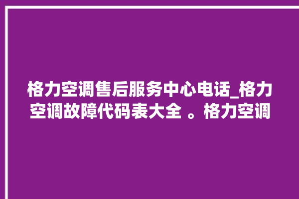 格力空调售后服务中心电话_格力空调故障代码表大全 。格力空调