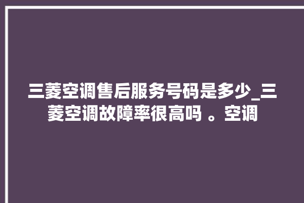 三菱空调售后服务号码是多少_三菱空调故障率很高吗 。空调