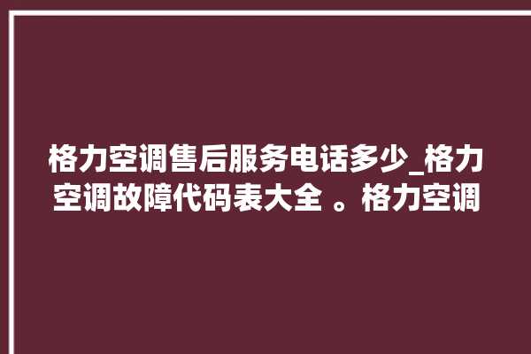 格力空调售后服务电话多少_格力空调故障代码表大全 。格力空调