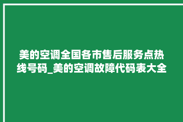 美的空调全国各市售后服务点热线号码_美的空调故障代码表大全 。码表