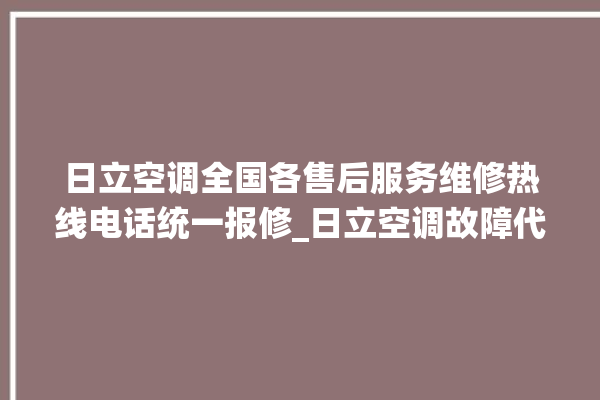 日立空调全国各售后服务维修热线电话统一报修_日立空调故障代码大全及解决方法 。日立