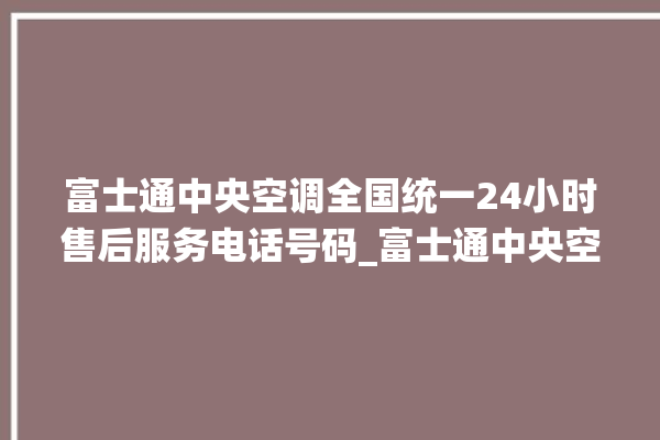 富士通中央空调全国统一24小时售后服务电话号码_富士通中央空调质量怎么样用的久吗 。富士通