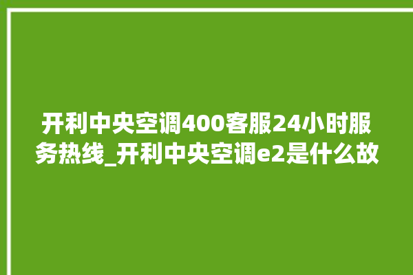 开利中央空调400客服24小时服务热线_开利中央空调e2是什么故障怎么解决 。中央空调