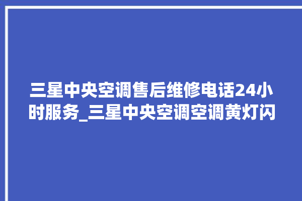 三星中央空调售后维修电话24小时服务_三星中央空调空调黄灯闪 。中央空调