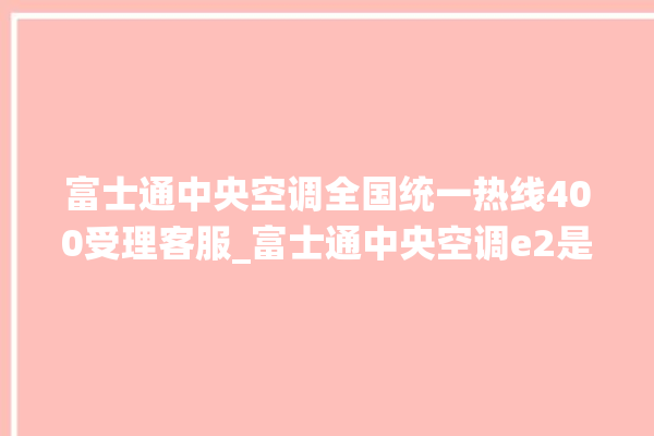 富士通中央空调全国统一热线400受理客服_富士通中央空调e2是什么故障怎么解决 。富士通