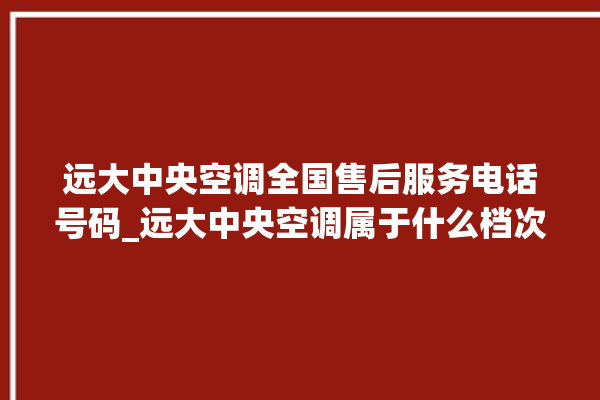 远大中央空调全国售后服务电话号码_远大中央空调属于什么档次 。中央空调