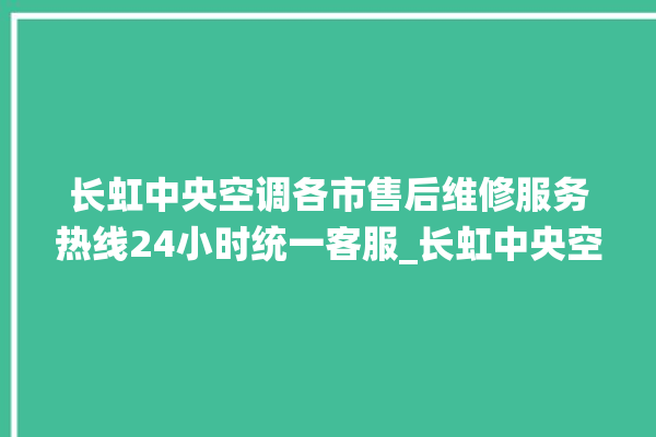 长虹中央空调各市售后维修服务热线24小时统一客服_长虹中央空调质量怎么样用的久吗 。长虹