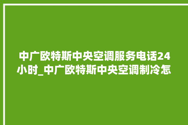 中广欧特斯中央空调服务电话24小时_中广欧特斯中央空调制冷怎么调节 。中广