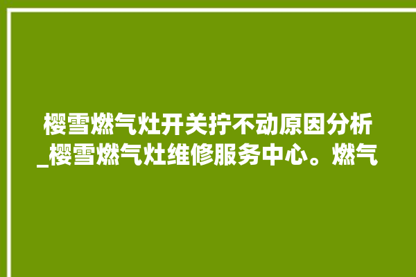 樱雪燃气灶开关拧不动原因分析_樱雪燃气灶维修服务中心。燃气灶_不动