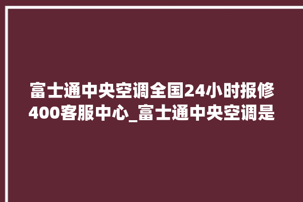 富士通中央空调全国24小时报修400客服中心_富士通中央空调是哪里生产的 。富士通