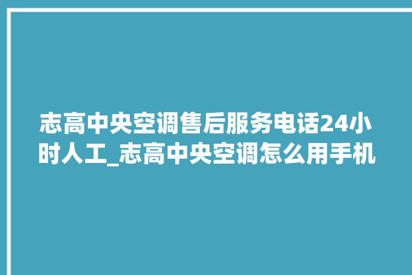 志高中央空调售后服务电话24小时人工_志高中央空调怎么用手机开空调 。中央空调