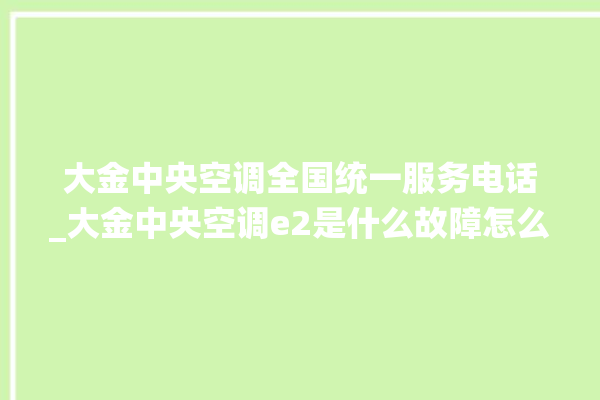 大金中央空调全国统一服务电话_大金中央空调e2是什么故障怎么解决 。中央空调