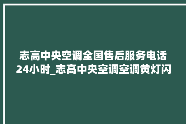 志高中央空调全国售后服务电话24小时_志高中央空调空调黄灯闪 。中央空调