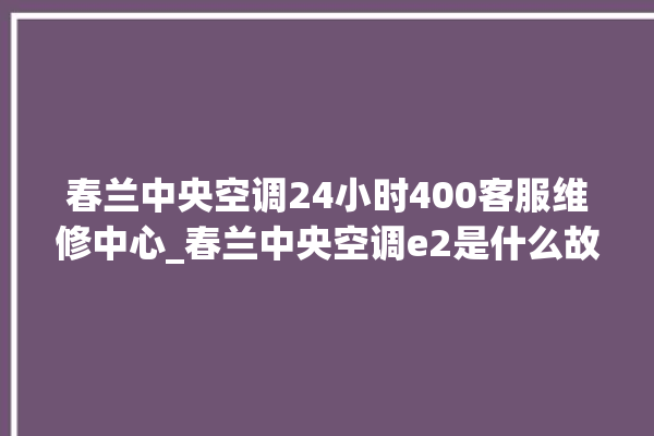 春兰中央空调24小时400客服维修中心_春兰中央空调e2是什么故障怎么解决 。春兰