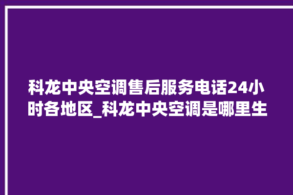 科龙中央空调售后服务电话24小时各地区_科龙中央空调是哪里生产的 。中央空调