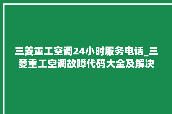 三菱重工空调24小时服务电话_三菱重工空调故障代码大全及解决方法 。空调