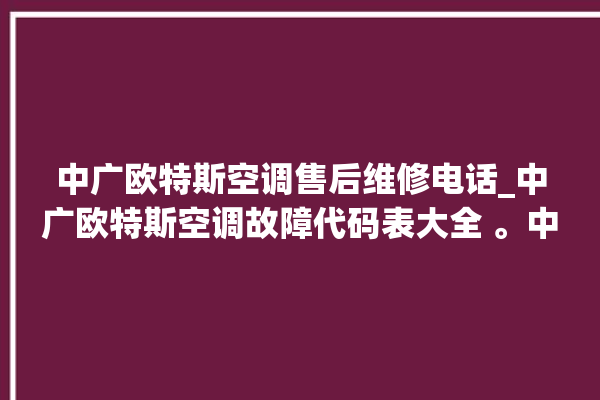 中广欧特斯空调售后维修电话_中广欧特斯空调故障代码表大全 。中广