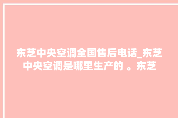 东芝中央空调全国售后电话_东芝中央空调是哪里生产的 。东芝