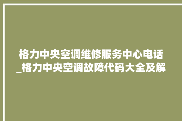 格力中央空调维修服务中心电话_格力中央空调故障代码大全及解决方法 。中央空调