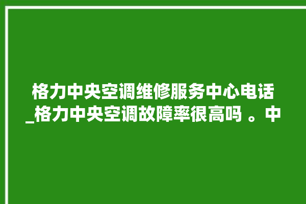 格力中央空调维修服务中心电话_格力中央空调故障率很高吗 。中央空调