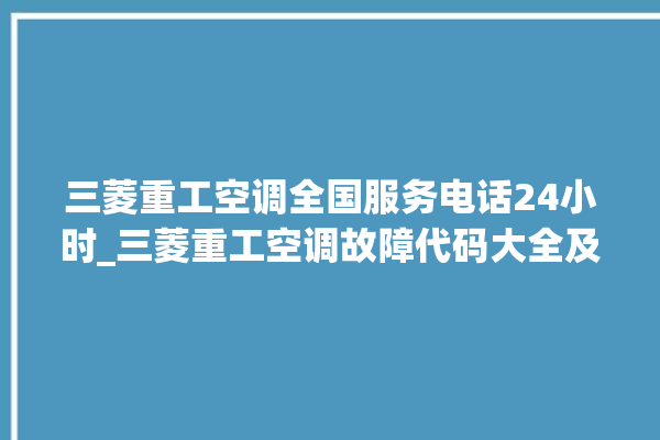 三菱重工空调全国服务电话24小时_三菱重工空调故障代码大全及解决方法 。空调