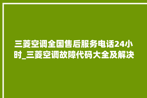 三菱空调全国售后服务电话24小时_三菱空调故障代码大全及解决方法 。空调