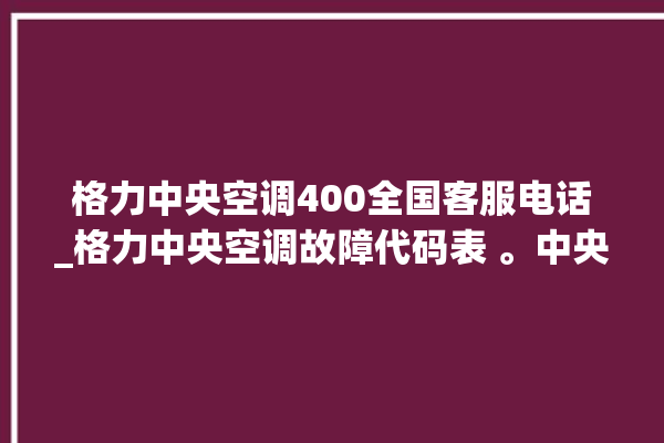 格力中央空调400全国客服电话_格力中央空调故障代码表 。中央空调