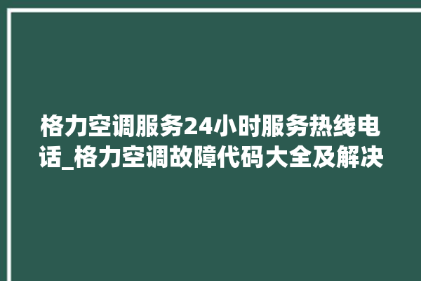 格力空调服务24小时服务热线电话_格力空调故障代码大全及解决方法 。格力空调