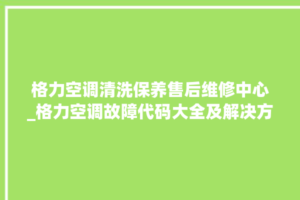 格力空调清洗保养售后维修中心_格力空调故障代码大全及解决方法 。格力空调