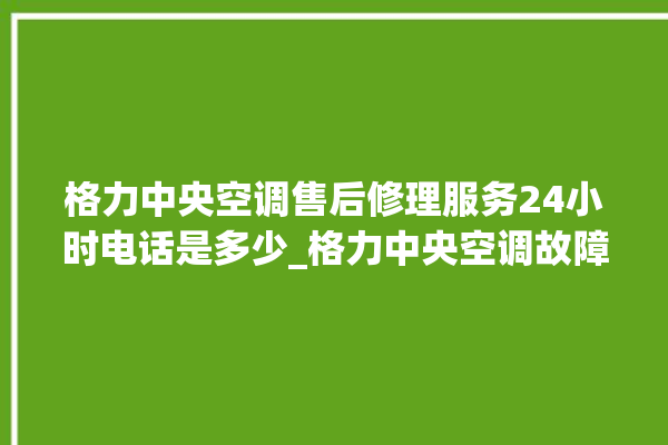 格力中央空调售后修理服务24小时电话是多少_格力中央空调故障率很高吗 。中央空调