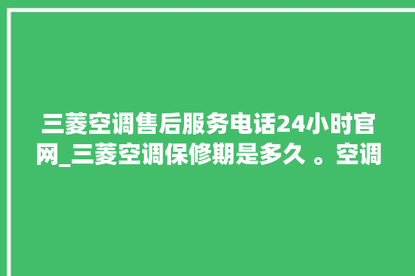 三菱空调售后服务电话24小时官网_三菱空调保修期是多久 。空调