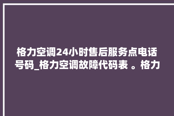 格力空调24小时售后服务点电话号码_格力空调故障代码表 。格力空调