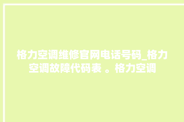 格力空调维修官网电话号码_格力空调故障代码表 。格力空调