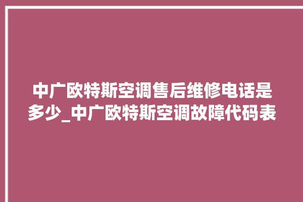 中广欧特斯空调售后维修电话是多少_中广欧特斯空调故障代码表大全 。中广